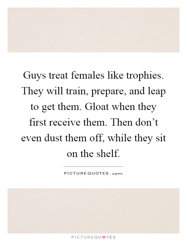 Guys treat females like trophies. They will train, prepare, and leap to get them. Gloat when they first receive them. Then don't even dust them off, while they sit on the shelf Picture Quote #1