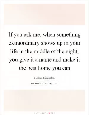 If you ask me, when something extraordinary shows up in your life in the middle of the night, you give it a name and make it the best home you can Picture Quote #1