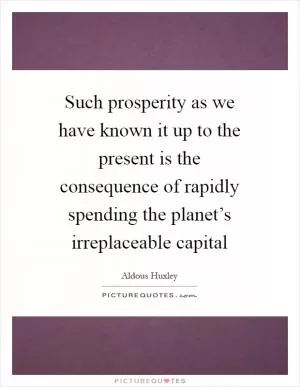 Such prosperity as we have known it up to the present is the consequence of rapidly spending the planet’s irreplaceable capital Picture Quote #1