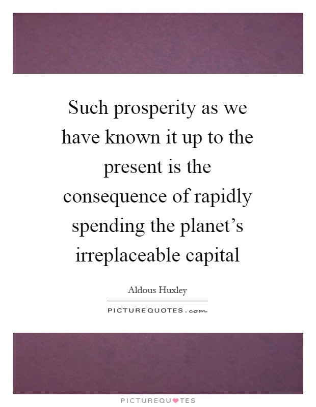 Such prosperity as we have known it up to the present is the consequence of rapidly spending the planet's irreplaceable capital Picture Quote #1