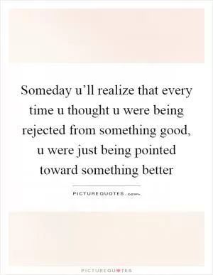 Someday u’ll realize that every time u thought u were being rejected from something good, u were just being pointed toward something better Picture Quote #1