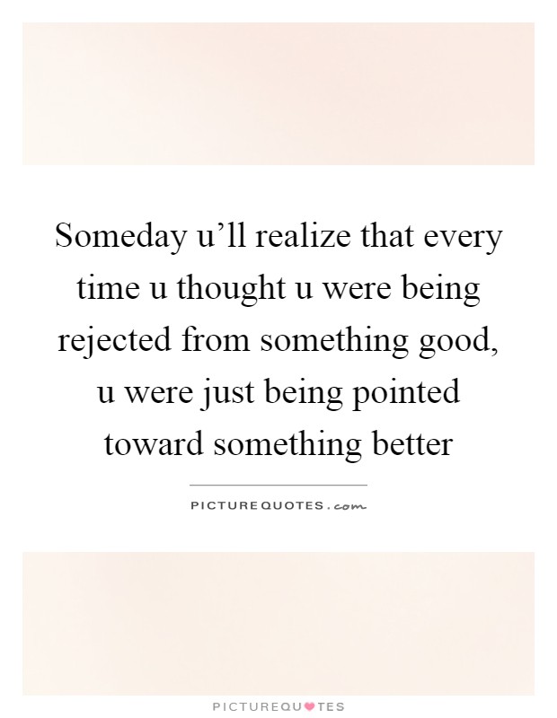 Someday u'll realize that every time u thought u were being rejected from something good, u were just being pointed toward something better Picture Quote #1