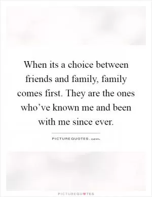 When its a choice between friends and family, family comes first. They are the ones who’ve known me and been with me since ever Picture Quote #1