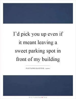 I’d pick you up even if it meant leaving a sweet parking spot in front of my building Picture Quote #1
