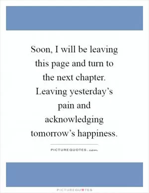 Soon, I will be leaving this page and turn to the next chapter. Leaving yesterday’s pain and acknowledging tomorrow’s happiness Picture Quote #1