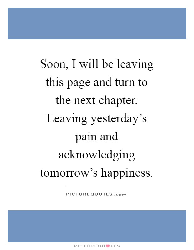 Soon, I will be leaving this page and turn to the next chapter. Leaving yesterday's pain and acknowledging tomorrow's happiness Picture Quote #1