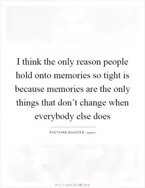 I think the only reason people hold onto memories so tight is because memories are the only things that don’t change when everybody else does Picture Quote #1