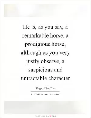 He is, as you say, a remarkable horse, a prodigious horse, although as you very justly observe, a suspicious and untractable character Picture Quote #1