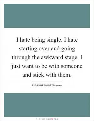 I hate being single. I hate starting over and going through the awkward stage. I just want to be with someone and stick with them Picture Quote #1