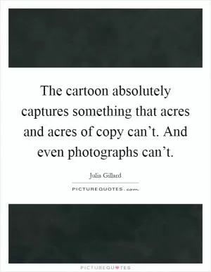 The cartoon absolutely captures something that acres and acres of copy can’t. And even photographs can’t Picture Quote #1