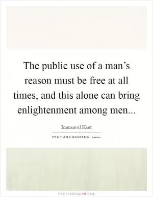 The public use of a man’s reason must be free at all times, and this alone can bring enlightenment among men Picture Quote #1