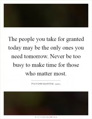 The people you take for granted today may be the only ones you need tomorrow. Never be too busy to make time for those who matter most Picture Quote #1