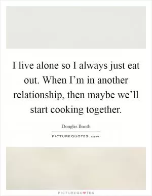 I live alone so I always just eat out. When I’m in another relationship, then maybe we’ll start cooking together Picture Quote #1