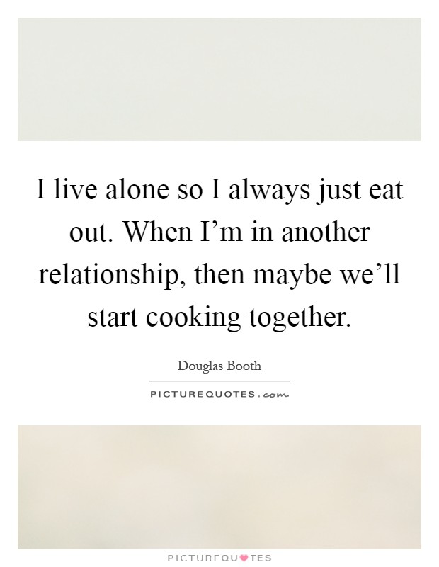 I live alone so I always just eat out. When I'm in another relationship, then maybe we'll start cooking together Picture Quote #1