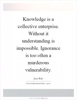 Knowledge is a collective enterprise. Without it understanding is impossible. Ignorance is too often a murderous vulnerability Picture Quote #1