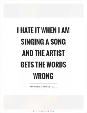 I hate it when I am singing a song and the artist gets the words wrong Picture Quote #1