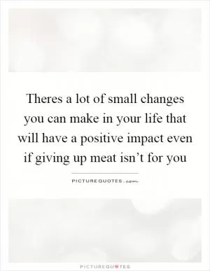 Theres a lot of small changes you can make in your life that will have a positive impact even if giving up meat isn’t for you Picture Quote #1