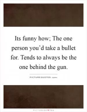 Its funny how; The one person you’d take a bullet for. Tends to always be the one behind the gun Picture Quote #1