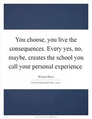 You choose, you live the consequences. Every yes, no, maybe, creates the school you call your personal experience Picture Quote #1