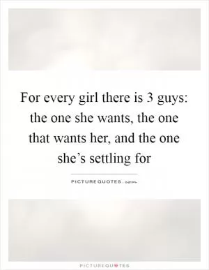 For every girl there is 3 guys: the one she wants, the one that wants her, and the one she’s settling for Picture Quote #1