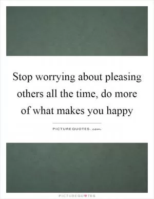 Stop worrying about pleasing others all the time, do more of what makes you happy Picture Quote #1
