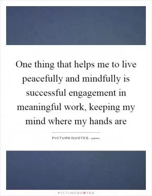 One thing that helps me to live peacefully and mindfully is successful engagement in meaningful work, keeping my mind where my hands are Picture Quote #1