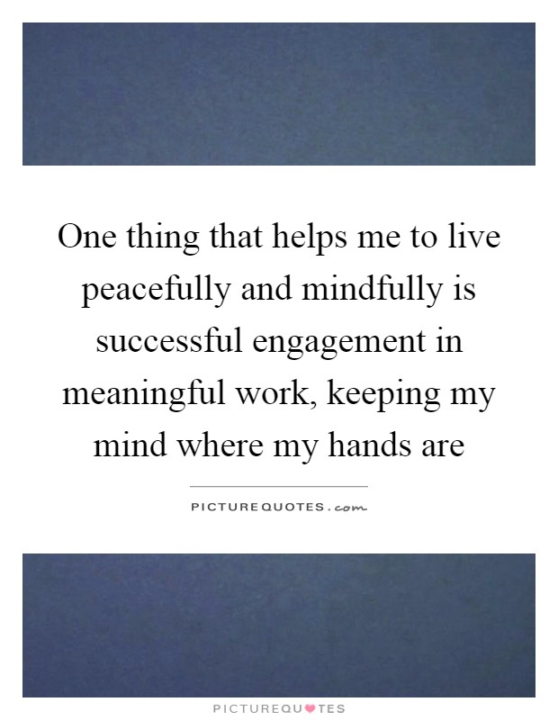 One thing that helps me to live peacefully and mindfully is successful engagement in meaningful work, keeping my mind where my hands are Picture Quote #1