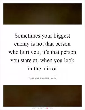 Sometimes your biggest enemy is not that person who hurt you, it’s that person you stare at, when you look in the mirror Picture Quote #1
