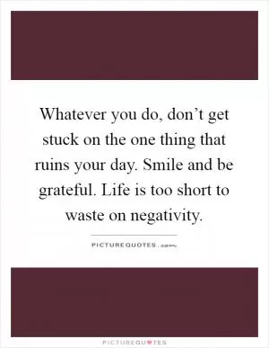Whatever you do, don’t get stuck on the one thing that ruins your day. Smile and be grateful. Life is too short to waste on negativity Picture Quote #1