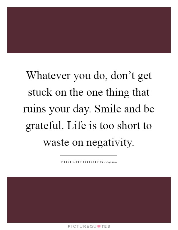 Whatever you do, don't get stuck on the one thing that ruins your day. Smile and be grateful. Life is too short to waste on negativity Picture Quote #1
