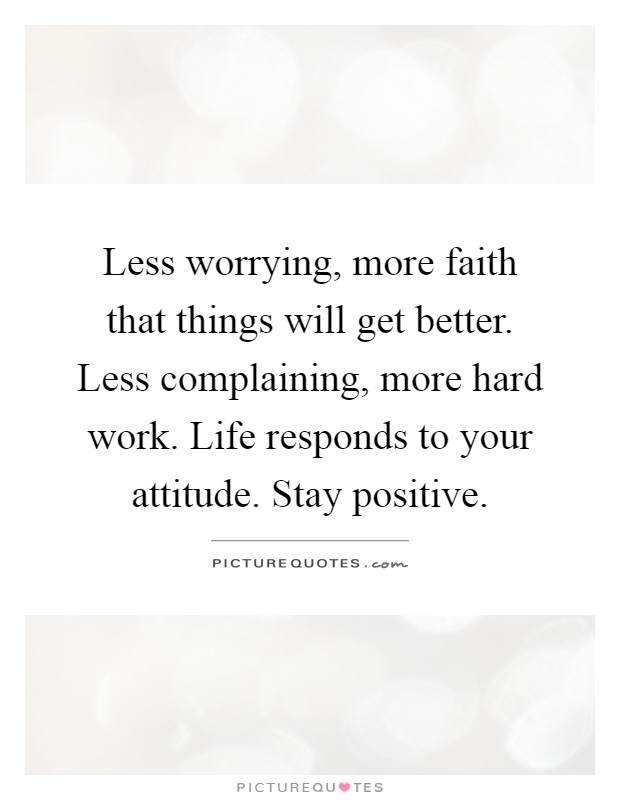 Less worrying, more faith that things will get better. Less complaining, more hard work. Life responds to your attitude. Stay positive Picture Quote #1