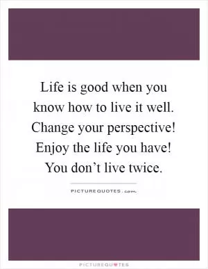 Life is good when you know how to live it well. Change your perspective! Enjoy the life you have! You don’t live twice Picture Quote #1