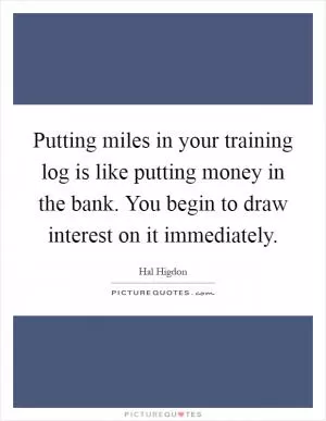 Putting miles in your training log is like putting money in the bank. You begin to draw interest on it immediately Picture Quote #1
