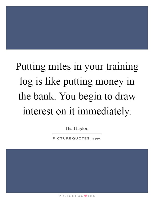 Putting miles in your training log is like putting money in the bank. You begin to draw interest on it immediately Picture Quote #1