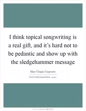 I think topical songwriting is a real gift, and it’s hard not to be pedantic and show up with the sledgehammer message Picture Quote #1