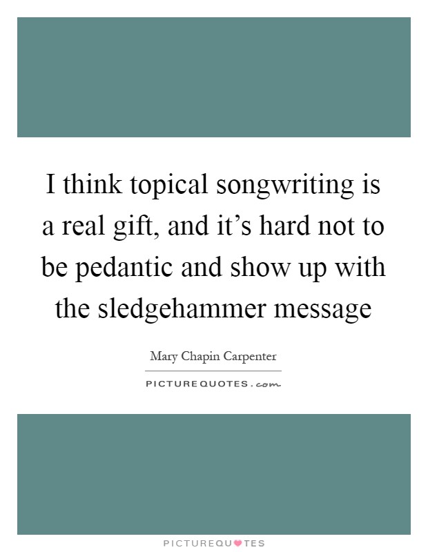 I think topical songwriting is a real gift, and it's hard not to be pedantic and show up with the sledgehammer message Picture Quote #1