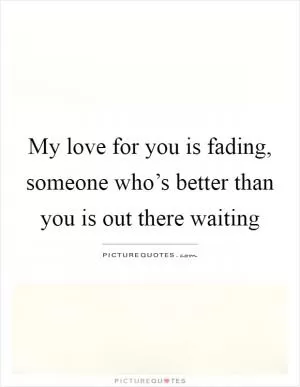My love for you is fading, someone who’s better than you is out there waiting Picture Quote #1
