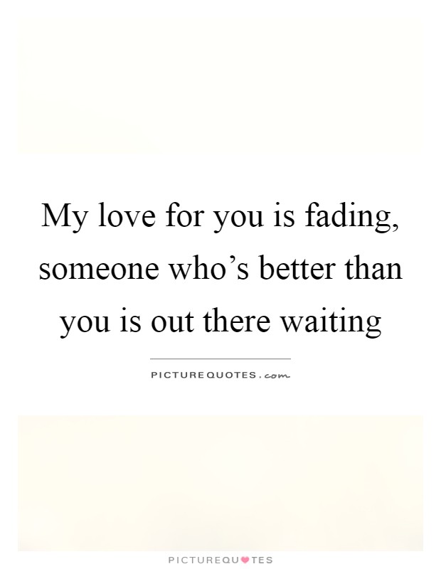 My love for you is fading, someone who's better than you is out there waiting Picture Quote #1