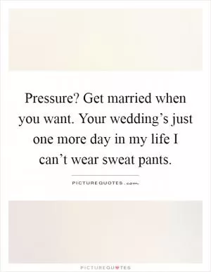 Pressure? Get married when you want. Your wedding’s just one more day in my life I can’t wear sweat pants Picture Quote #1