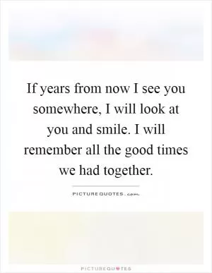 If years from now I see you somewhere, I will look at you and smile. I will remember all the good times we had together Picture Quote #1