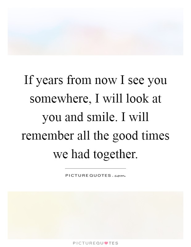 If years from now I see you somewhere, I will look at you and smile. I will remember all the good times we had together Picture Quote #1