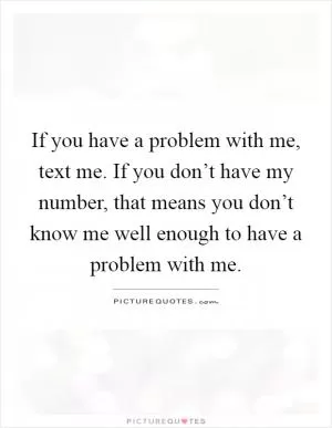 If you have a problem with me, text me. If you don’t have my number, that means you don’t know me well enough to have a problem with me Picture Quote #1