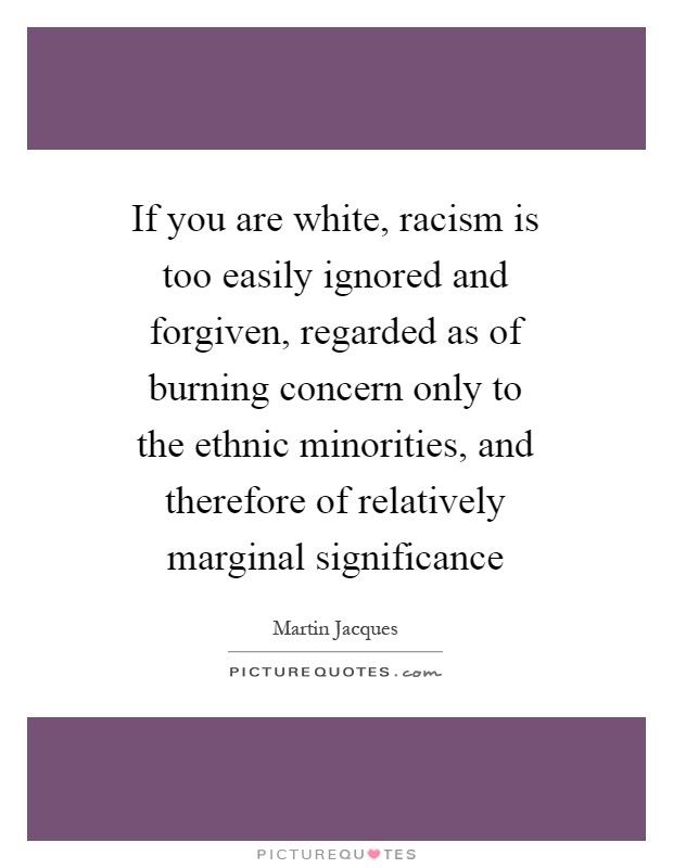 If you are white, racism is too easily ignored and forgiven, regarded as of burning concern only to the ethnic minorities, and therefore of relatively marginal significance Picture Quote #1