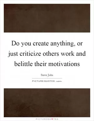 Do you create anything, or just criticize others work and belittle their motivations Picture Quote #1