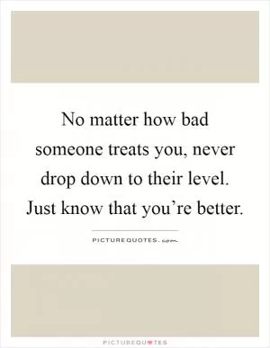 No matter how bad someone treats you, never drop down to their level. Just know that you’re better Picture Quote #1