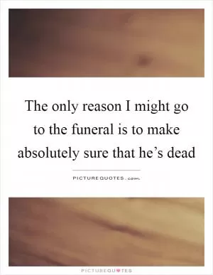 The only reason I might go to the funeral is to make absolutely sure that he’s dead Picture Quote #1