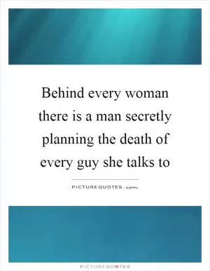Behind every woman there is a man secretly planning the death of every guy she talks to Picture Quote #1
