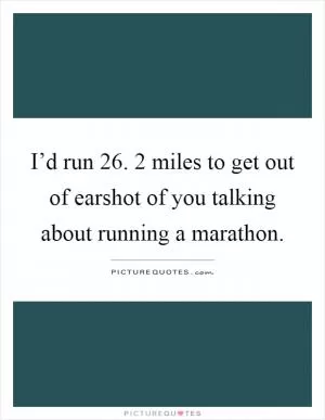 I’d run 26. 2 miles to get out of earshot of you talking about running a marathon Picture Quote #1
