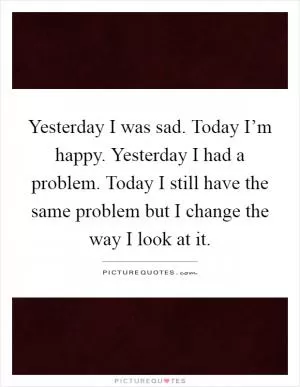Yesterday I was sad. Today I’m happy. Yesterday I had a problem. Today I still have the same problem but I change the way I look at it Picture Quote #1