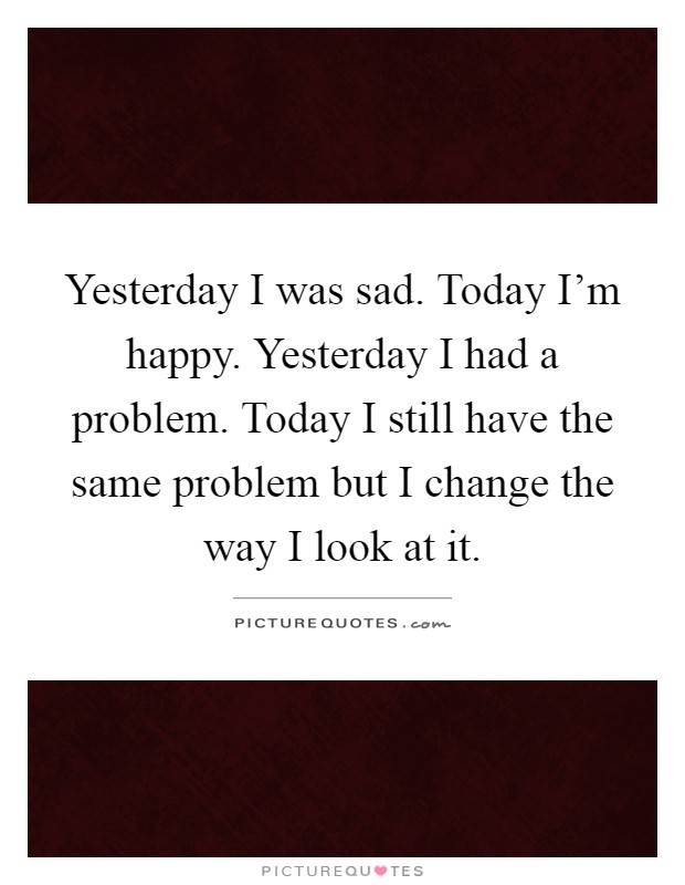 Yesterday I was sad. Today I'm happy. Yesterday I had a problem. Today I still have the same problem but I change the way I look at it Picture Quote #1
